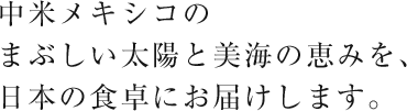 南米メキシコのまぶしい太陽と美海の恵みを、日本の食卓にお届けします。